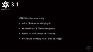 3.1
ORBX Denoiser case study
 Atlus ORBX native WIP plug-in
 Hooked into OR film buffer system
 Needs it’s own GPU (3 GB+ VRAM)
 But results are really nice – even at 16 spp!
 