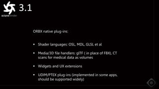 3.1
ORBX native plug-ins:
 Shader languages: OSL, MDL, GLSL et al
 Media/3D file handlers: glTF ( in place of FBX), CT
scans for medical data as volumes
 Widgets and UX extensions
 UDIM/PTEX plug-ins (implemented in some apps,
should be supported widely)
 