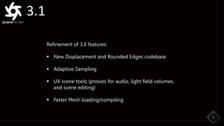 3.1
Refinement of 3.0 features:
 New Displacement and Rounded Edges codebase
 Adaptive Sampling
 UX scene tools (proxies for audio, light field volumes,
and scene editing)
 Faster Mesh loading/compiling
 