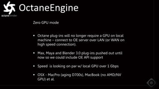 OctaneEngine
Zero GPU mode
 Octane plug-ins will no longer require a GPU on local
machine – connect to OE server over LAN (or WAN on
high speed connection).
 Max, Maya and Blender 3.0 plug-ins pushed out until
now so we could include OE API support
 Speed is looking on par w/ local GPU over 1 Gbps
 OSX - MacPro (aging D700s), MacBook (no AMD/NV
GPU) et al.
 