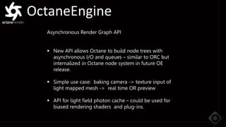 OctaneEngine
Asynchronous Render Graph API
 New API allows Octane to build node trees with
asynchronous I/O and queues – similar to ORC but
internalized in Octane node system in future OE
release.
 Simple use case: baking camera -> texture input of
light mapped mesh -> real time OR preview
 API for light field photon cache – could be used for
biased rendering shaders and plug-ins.
 