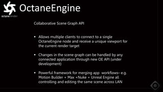 OctaneEngine
Collaborative Scene Graph API
 Allows multiple clients to connect to a single
OctaneEngine node and receive a unique viewport for
the current render target
 Changes in the scene graph can be handled by any
connected application through new OE API (under
development)
 Powerful framework for merging app workflows– e.g.
Motion Builder + Max +Nuke + Unreal Engine all
controlling and editing the same scene across LAN
 