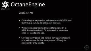 OctaneEngine
WebSocket API
 OctaneEngine exposed as web service via WS/TCP and
UDP. This is coming to ORC down the line…
 Web desktop recreating Octane Standalone UI in
HTML5 –combined with OE web service, means no
need for standalone app.
 Services like Vizor.io and clara.io can tap into Octane
as a web service for live viewports or offline jobs
powered by ORC credits.
 