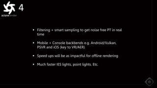 4
 Filtering + smart sampling to get noise free PT in real
time
 Mobile + Console backbends e.g. Android/Vulkan,
PSVR and iOS (key to VR/AER)
 Speed ups will be as impactful for offline rendering
 Much faster IES lights, point lights. Etc.
 