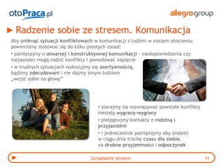 Radzenie sobie ze stresem. Komunikacja
Aby uniknąć sytuacji konfliktowych w komunikacji z ludźmi w naszym otoczeniu
powinniśmy stosować się do kilku prostych zasad:
• pamiętajmy o otwartej i konstruktywnej komunikacji - niedopowiedzenia czy
niejasności mogą rodzić konflikty i powodować napięcie
• w trudnych sytuacjach wykazujmy się asertywnością,
bądźmy zdecydowani i nie dajmy innym ludziom
„wejść sobie na głowę”




                                    • starajmy się rozwiązywać powstałe konflikty
                                    metodą wygrany-wygrany
                                    • pielęgnujmy kontakty z rodziną i
                                    przyjaciółmi
                                    • i jednocześnie pamiętajmy aby znaleźć
                                    w ciągu dnia trochę czasu dla siebie,
                                    na drobne przyjemności i odpoczynek

                                 Zarządzanie stresem                                11
 
