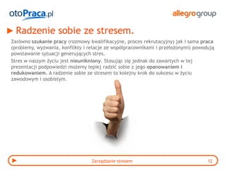 Radzenie sobie ze stresem.
Zarówno szukanie pracy (rozmowy kwalifikacyjne, proces rekrutacyjny) jak i sama praca
(problemy, wyzwania, konflikty i relacje ze współpracownikami i przełożonymi) powodują
powstawanie sytuacji generujących stres.
Stres w naszym życiu jest nieunikniony. Stosując się jednak do zawartych w tej
prezentacji podpowiedzi możemy lepiej radzić sobie z jego opanowaniem i
redukowaniem. A radzenie sobie ze stresem to kolejny krok do sukcesu w życiu
zawodowym i osobistym.




                                  Zarządzanie stresem                              12
 