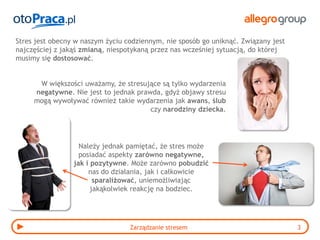 Stres jest obecny w naszym życiu codziennym, nie sposób go uniknąć. Związany jest
najczęściej z jakąś zmianą, niespotykaną przez nas wcześniej sytuacją, do której
musimy się dostosować.


      W większości uważamy, że stresujące są tylko wydarzenia
     negatywne. Nie jest to jednak prawda, gdyż objawy stresu
     mogą wywoływać również takie wydarzenia jak awans, ślub
                                       czy narodziny dziecka.




                   Należy jednak pamiętać, że stres może
                   posiadać aspekty zarówno negatywne,
                 jak i pozytywne. Może zarówno pobudzić
                      nas do działania, jak i całkowicie
                        sparaliżować, uniemożliwiając
                       jakąkolwiek reakcję na bodziec.




                                  Zarządzanie stresem                               3
 