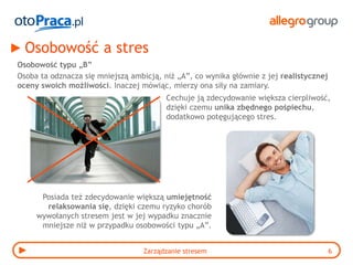 Osobowość a stres
Osobowość typu „B”
Osoba ta odznacza się mniejszą ambicją, niż „A”, co wynika głównie z jej realistycznej
oceny swoich możliwości. Inaczej mówiąc, mierzy ona siły na zamiary.
                                         Cechuje ją zdecydowanie większa cierpliwość,
                                         dzięki czemu unika zbędnego pośpiechu,
                                         dodatkowo potęgującego stres.




      Posiada też zdecydowanie większą umiejętność
       relaksowania się, dzięki czemu ryzyko chorób
     wywołanych stresem jest w jej wypadku znacznie
      mniejsze niż w przypadku osobowości typu „A”.


                                  Zarządzanie stresem                                    6
 