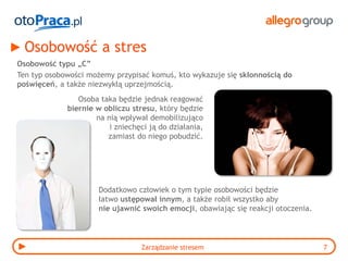 Osobowość a stres
Osobowość typu „C”
Ten typ osobowości możemy przypisać komuś, kto wykazuje się skłonnością do
poświęceń, a także niezwykłą uprzejmością.
                Osoba taka będzie jednak reagować
             biernie w obliczu stresu, który będzie
                     na nią wpływał demobilizująco
                         i zniechęci ją do działania,
                        zamiast do niego pobudzić.




                      Dodatkowo człowiek o tym typie osobowości będzie
                      łatwo ustępował innym, a także robił wszystko aby
                      nie ujawnić swoich emocji, obawiając się reakcji otoczenia.




                                  Zarządzanie stresem                               7
 