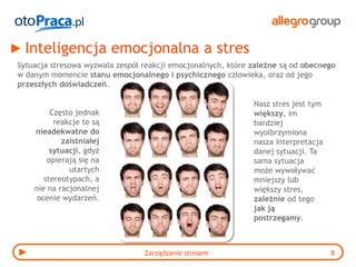 Inteligencja emocjonalna a stres
Sytuacja stresowa wyzwala zespół reakcji emocjonalnych, które zależne są od obecnego
w danym momencie stanu emocjonalnego i psychicznego człowieka, oraz od jego
przeszłych doświadczeń.

                                                              Nasz stres jest tym
         Często jednak                                        większy, im
          reakcje te są                                       bardziej
    nieadekwatne do                                           wyolbrzymiona
            zaistniałej                                       nasza interpretacja
         sytuacji, gdyż                                       danej sytuacji. Ta
        opierają się na                                       sama sytuacja
              utartych                                        może wywoływać
       stereotypach, a                                        mniejszy lub
    nie na racjonalnej                                        większy stres,
     ocenie wydarzeń.                                         zależnie od tego
                                                              jak ją
                                                              postrzegamy.



                                 Zarządzanie stresem                                8
 
