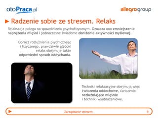 Radzenie sobie ze stresem. Relaks
Relaksacja polega na spowolnieniu psychofizycznym. Oznacza ono zmniejszenie
naprężenia mięśni i jednoczesne świadome obniżenie aktywności myślowej.

      Oprócz rozluźnienia psychicznego
       i fizycznego, prawdziwie głęboki
                  relaks obejmuje także
      odpowiedni sposób oddychania.




                                             Techniki relaksacyjne obejmują więc
                                             ćwiczenia oddechowe, ćwiczenia
                                             rozluźniające mięśnie
                                             i techniki wyobrażeniowe.


                                  Zarządzanie stresem                              9
 