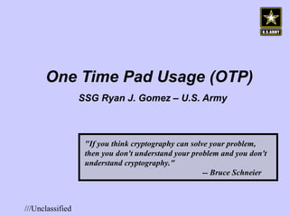 One Time Pad Usage (OTP) SSG Ryan J. Gomez – U.S. Army   &quot;If you think cryptography can solve your problem, then you don't understand your problem and you don't understand cryptography.&quot;    -- Bruce Schneier 