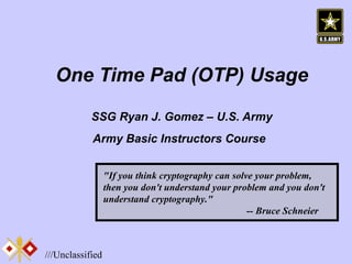 One Time Pad (OTP) Usage SSG Ryan J. Gomez – U.S. Army Army Basic Instructors Course   &quot;If you think cryptography can solve your problem, then you don't understand your problem and you don't understand cryptography.&quot;    -- Bruce Schneier 