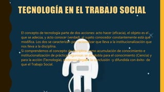 TECNOLOGÍA EN EL TRABAJO SOCIAL
• El concepto de tecnología parte de dos acciones: acto hacer (eficacia), el objeto es el
que se adecúa, y acto conocer (verdad), el sujeto conocedor constantemente está que
modifica. Los dos se caracterizan por racionalizar que lleva a la institucionalización que
nos lleva a la disciplina.
Si comprendemos el concepto de disciplina como acumulación de conocimiento e
institucionalización de prácticas rigurosas se desdobla para el conocimiento (Ciencia) y
para la acción (Tecnología), podemos llegar a la conclusión -y difundida con éxito- de
que el Trabajo Social.
 