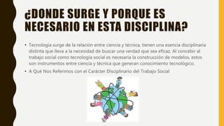 ¿DONDE SURGE Y PORQUE ES
NECESARIO EN ESTA DISCIPLINA?
• Tecnología surge de la relación entre ciencia y técnica, tienen una esencia disciplinaria
distinta que lleva a la necesidad de buscar una verdad que sea eficaz. Al concebir al
trabajo social como tecnología social es necesaria la construcción de modelos, estos
son instrumentos entre ciencia y técnica que generan conocimiento tecnológico.
• A Qué Nos Referimos con el Carácter Disciplinario del Trabajo Social
 