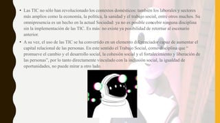 • Las TIC no sólo han revolucionado los contextos domésticos: también los laborales y sectores
más amplios como la economía, la política, la sanidad y el trabajo social, entre otros muchos. Su
omnipresencia es un hecho en la actual Sociedad: ya no es posible concebir ninguna disciplina
sin la implementación de las TIC. Es más: no existe ya posibilidad de retornar al escenario
anterior.
• A su vez, el uso de las TIC se ha convertido en un elemento diferenciador capaz de aumentar el
capital relacional de las personas. En este sentido el Trabajo Social, como disciplina que “
promueve el cambio y el desarrollo social, la cohesión social y el fortalecimiento y liberación de
las personas”, por lo tanto directamente vinculado con la inclusión social, la igualdad de
oportunidades, no puede mirar a otro lado.
 