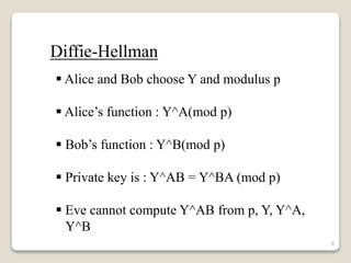  Alice and Bob choose Y and modulus p
 Alice’s function : Y^A(mod p)
 Bob’s function : Y^B(mod p)
 Private key is : Y^AB = Y^BA (mod p)
 Eve cannot compute Y^AB from p, Y, Y^A,
Y^B
Diffie-Hellman
8
 