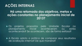 AÇÕES INTERNAS
Há uma retomada dos objetivos, metas e
ações constantes no planejamento inicial de
2013?
 Os projetos propostos pela Unidade Escolar no
planejamento inicial aconteceram ou estão
acontecendo? Se acontecem, são de forma exitosa?
 A Escola adota a prática de comparar seus resultados
de avaliação interna? De que maneira?
 