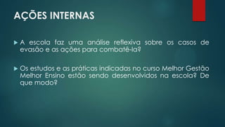 AÇÕES INTERNAS
 A escola faz uma análise reflexiva sobre os casos de
evasão e as ações para combatê-la?
 Os estudos e as práticas indicadas no curso Melhor Gestão
Melhor Ensino estão sendo desenvolvidos na escola? De
que modo?
 