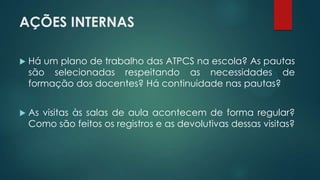 AÇÕES INTERNAS
 Há um plano de trabalho das ATPCS na escola? As pautas
são selecionadas respeitando as necessidades de
formação dos docentes? Há continuidade nas pautas?
 As visitas às salas de aula acontecem de forma regular?
Como são feitos os registros e as devolutivas dessas visitas?
 