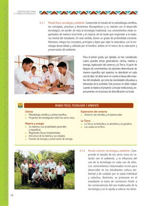 10
ORIENTACIONES PARA
EL TRABAJO PEDAGÓGICO
MUNDO FÍSICO, TECNOLOGÍA Y AMBIENTE
Ciencia
● Metodología científica y actitud científica.
● Proyectos de investigación sobre los seres vivos.
Materia y energía
● La materia y sus propiedades generales
y específicas.
● Magnitudes físicas fundamentales.
● Estructura de la materia y sus estados.
● Fuentes de energía y conservación de energía.
Exploración del universo
● Universo: las estrellas y el sistema solar.
La Tierra
● La Tierra: la hidrósfera, la atmósfera y la geósfera.
● Los suelos en el Perú.
4.3.1 Mundo físico, tecnología y ambiente. Comprende el estudio de la metodología científica,
los conceptos, procesos y fenómenos fisicoquímicos y su relación con el desarrollo
tecnológico, sin perder de vista la tecnología tradicional. Los conocimientos están or-
ganizados de manera recurrente y en espiral, de tal modo que respondan a la madu-
rez mental del estudiante. En este sentido, tienen un grado de profundidad creciente.
Asimismo, integra los conceptos, principios y leyes que rigen la naturaleza, con la tec-
nología desarrollada y utilizada por el hombre; ambos en el marco de la valoración y
preservación del ambiente.
4.3.2 Mundo viviente, tecnología y ambiente. Com-
prende el estudio de los seres vivos en re-
lación con el ambiente, y la influencia del
uso de la tecnología en cada uno de ellos.
Los conocimientos relacionados sirven para
desarrollar en los estudiantes cultura am-
biental y de cuidado por la salud individual
y colectiva. Asimismo, se promueve en el
estudiante la toma de conciencia frente a
las consecuencias del uso inadecuado de la
tecnología y se le ayuda a valorar los bene-
Para el primer grado, por ejemplo, se han considerado
cuatro grandes temas generadores: ciencia, materia y
energía, exploración del universo y la Tierra. A partir de
bloques de conocimientos, los docentes determinarán de
manera específica qué aspectos se abordarán en cada
uno de ellos. Se debe tener en cuenta el desarrollo evolu-
tivo del estudiante, así como las necesidades educativas y
demandas de la sociedad. Este proceso se debe realizar
cuandoseelaboraelproyectocurricularinstitucionaly,ex-
presamente, en el proceso de diversificación curricular.
 