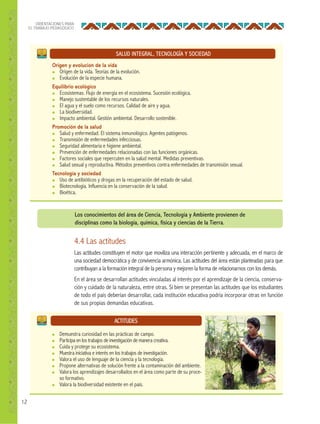 12
ORIENTACIONES PARA
EL TRABAJO PEDAGÓGICO
SALUD INTEGRAL, TECNOLOGÍA Y SOCIEDAD
Origen y evolución de la vida
● Origen de la vida. Teorías de la evolución.
● Evolución de la especie humana.
Equilibrio ecológico
● Ecosistemas. Flujo de energía en el ecosistema. Sucesión ecológica.
● Manejo sustentable de los recursos naturales.
● El agua y el suelo como recursos. Calidad de aire y agua.
● La biodiversidad.
● Impacto ambiental. Gestión ambiental. Desarrollo sostenible.
Promoción de la salud
● Salud y enfermedad. El sistema inmunológico. Agentes patógenos.
● Transmisión de enfermedades infecciosas.
● Seguridad alimentaria e higiene ambiental.
● Prevención de enfermedades relacionadas con las funciones orgánicas.
● Factores sociales que repercuten en la salud mental. Medidas preventivas.
● Salud sexual y reproductiva. Métodos preventivos contra enfermedades de transmisión sexual.
Tecnología y sociedad
● Uso de antibióticos y drogas en la recuperación del estado de salud.
● Biotecnología. Influencia en la conservación de la salud.
● Bioética.
ACTITUDES
● Demuestra curiosidad en las prácticas de campo.
● Participa en los trabajos de investigación de manera creativa.
● Cuida y protege su ecosistema.
● Muestra iniciativa e interés en los trabajos de investigación.
● Valora el uso de lenguaje de la ciencia y la tecnología.
● Propone alternativas de solución frente a la contaminación del ambiente.
● Valora los aprendizajes desarrollados en el área como parte de su proce-
so formativo.
● Valora la biodiversidad existente en el país.
4.4 Las actitudes
Las actitudes constituyen el motor que moviliza una interacción pertinente y adecuada, en el marco de
una sociedad democrática y de convivencia armónica. Las actitudes del área están planteadas para que
contribuyan a la formación integral de la persona y mejoren la forma de relacionarnos con los demás.
En el área se desarrollan actitudes vinculadas al interés por el aprendizaje de la ciencia, conserva-
ción y cuidado de la naturaleza, entre otras. Si bien se presentan las actitudes que los estudiantes
de todo el país deberían desarrollar, cada institución educativa podría incorporar otras en función
de sus propias demandas educativas.
Los conocimientos del área de Ciencia, Tecnología y Ambiente provienen de
disciplinas como la biología, química, física y ciencias de la Tierra.
 