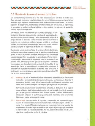 15
ÁREA DE CIENCIA,
TECNOLOGÍA Y AMBIENTE
5.2 Relación del área con otras áreas curriculares
Los acontecimientos y fenómenos en la vida están relacionados unos con otros. No existen islas.
Cada acto, cada movimiento, cada latido influye. Un suceso histórico es consecuencia de hechos
anteriores y, por supuesto, indudablemente, repercute en un contexto determinado y en las con-
cepciones de las personas, modificándolas o fortaleciéndolas. En consecuencia, la experiencia y
el aprendizaje se producen en forma holística; es decir, mediante interrelaciones de aceptación,
rechazo, negación o cooperación.
Sin embargo, ocurre frecuentemente que la práctica pedagógica se con-
centra en el desarrollo de conocimientos específicos de una disciplina, des-
vinculados de las otras disciplinas y, a veces, desvinculados incluso de la
propia realidad. En la escuela –como en la vida– debería ocurrir todo lo
contrario, esto es, tratar de establecer la mayor cantidad de conexiones
posibles, de tal modo que los aprendizajes sean producto de la interrela-
ción de un conjunto de experiencias de distinto tipo y naturaleza.
Cuando esto sucede, podemos hablar de un desarrollo interdisciplinario,
mediante el cual un mismo fenómeno puede ser abordado desde diferentes
puntos de vista, o un problema puede ser atendido gracias al consenso de
varias disciplinas. Ahora bien, abordar los aprendizajes en forma interdis-
ciplinaria implica una coordinación permanente entre los profesores de las
distintas áreas, a fin de programar la ejecución de proyectos o actividades
comunes para que el estudiante se dé cuenta de la funcionalidad de los
aprendizajes. Por ser un área básica en la formación de los estudiantes, al
área de CTA le es posible vincularse con las distintas áreas curriculares. A
continuación, se presentan algunas sugerencias sobre cómo vincular a CTA
con las otras áreas curriculares.
5.2.1 Matemática: el área de Matemática utiliza el razonamiento, la demostración, la comunicación
matemática y la resolución de problemas, competencias que son básicas para desarrollar el
pensamiento científico, a partir del cual podemos explicar simbólicamente los distintos fenó-
menos físicos, químicos, biológicos y tecnológicos que se producen en la naturaleza.
Es frecuente escuchar sobre la contaminación ambiental, la destrucción de la capa de
ozono, la biodiversidad, la biotecnología, etcétera, lo cual implica la ejecución de proyectos
para recoger y procesar información sobre distintos aspectos. En el caso del área de CTA,
interesará la utilización de las fórmulas y axiomas de la matemática como herramientas
básicas para realizar la investigación escolar.
5.2.2 Comunicación: las competencias de expresión y comprensión oral, comprensión y pro-
ducción de textos son de suma importancia en el desarrollo de cualquier actividad hu-
mana. En el área de CTA están relacionadas con comprender, interpretar y aplicar los
conocimientos de la ciencia y la tecnología, lo que implica organizar y preparar reportes
o informes sobre los resultados obtenidos. Por eso, las competencias del área de Comu-
nicación se complementan con las de esta área.
 