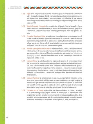 16
ORIENTACIONES PARA
EL TRABAJO PEDAGÓGICO
5.2.3 Inglés: en la perspectiva de desarrollar ciudadanos para un mundo donde la información
sobre ciencia y tecnología se difunde internacional y mayoritariamente en este idioma, nos
articulamos con el área de Inglés y sus competencias, con la finalidad de que nuestros
estudiantes puedan acceder a información reciente y variada para investigar temas relacio-
nados con CTA.
5.2.4 Historia, Geografía y Economía: los conocimientos del área de Historia, Geografía y Econo-
mía son abordados permanentemente por el área de CTA. Procesos históricos, geográficos
y económicos, tales como los avances científicos y tecnológicos, están muy ligados a esta
área.
5.2.5 Formación Ciudadana y Cívica: se requiere que el estudiante tome en cuenta aspectos cul-
turales, sociales, económicos y políticos que acontecen en su entorno y nuestras vidas, los
cuales tienen un impacto directo en la convivencia escolar y familiar. Asimismo es necesario
señalar que durante el desarrollo de las actividades se genera un espacio de convivencia
ideal para la construcción de una cultura de investigación.
5.2.6 Persona, Familia y Relaciones Humanas: el área de Persona, Familia y Relaciones Humanas
incluye como uno de sus propósitos la competencia Relaciones interpersonales, la misma
que se desarrolla en el área de CTA, en los conocimientos relacionados con Salud integral,
tecnología y sociedad, donde se enfatiza los estilos de vida saludable que conduzcan a la
mejora de la calidad de vida.
5.2.7 Educación Física: las actividades del área requieren de acciones de convivencia e interac-
ción sociomotriz, las cuales permiten a los estudiantes aprender a relacionarse e interac-
tuar social y asertivamente con los otros, a insertarse adecuadamente con el grupo, a
resolver conflictos de manera pacífica, a tomar decisiones, a trabajar en equipo con propó-
sitos comunes, a vivenciar valores, a poner en práctica actitudes positivas y a educar sus
emociones. La condición física y la salud son, asimismo, temas relevantes en el desarrollo
del área de CTA.
5.2.8 Educación Religiosa: tal como se señala en esta área, es importante la interacción perma-
nente con el resto de las áreas (ciencia y arte), para propiciar una conciencia creciente de
la importancia que reviste el diálogo entre la fe y la cultura en la que viven los estudiantes.
El área de CTA permite la puesta en práctica de valores que forman parte de la humanidad:
la dignidad, el amor, la paz, la solidaridad, la justicia y la libertad, principalmente.
5.2.9 Educación para el Trabajo: es indudable que el emprendimiento en ciencia y tecnología
es un punto neurálgico de cualquier actividad de investigación. Es indispensable tener
competencias laborales para lograr vivir dignamente en esta sociedad competitiva. En la
actualidad, la tecnología ha impactado directamente en todos y cada uno de los procesos
productivos, modificando sus actividades, insumos y técnicas, entre otros aspectos.
 