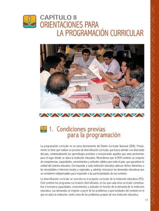 17
La programación curricular no se toma directamente del Diseño Curricular Nacional (DCN). Previa-
mente se tiene que realizar un proceso de diversificación curricular, que busca atender a la diversidad
del país, contextualizando los aprendizajes previstos o incorporando aquellos que sean pertinentes
para el lugar donde se ubica la institución educativa. Recordemos que el DCN contiene un conjunto
de competencias, capacidades, conocimientos y actitudes válidos para todo el país, que garantizan la
unidad del sistema educativo. Corresponde a cada institución educativa adecuar dichos elementos a
las necesidades e intereses locales y regionales, y, además, incorporar las demandas educativas que
se consideren indispensables para responder a las particularidades de ese contexto.
La diversificación curricular se concreta en el proyecto curricular de la institución educativa (PCI).
Este contiene los programas curriculares diversificados, en los que cada área curricular contextua-
liza o incorpora capacidades, conocimientos y actitudes en función de la demanda de la institución
educativa. Las demandas se originan a partir de los problemas y oportunidades del contexto en el
que se ubica la institución, tanto como de los problemas propios de esa institución educativa.
1. Condiciones previas
para la programación
CAPÍTULO II
ORIENTACIONES PARA
LA PROGRAMACIÓN CURRICULAR
 