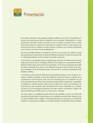 3
En las últimas décadas se han agudizado múltiples problemas, entre ellos el desequilibrio am-
biental y otros aspectos que afectan la calidad de vida en el planeta. Paralelamente, se vienen
produciendo importantes cambios culturales, los que en conjunto convergen hacia un cambio
general de perspectiva respecto de la naturaleza y el quehacer humano. Surge entonces una
nueva forma de mirar la realidad, de manera holística y sistémica, que cuestiona la objetividad
de las ciencias y alcanza la noción de globalización.
Este nuevo paradigma plantea la necesidad de construir un ser humano más solidario a escala
internacional, que se comprometa con todos los habitantes del planeta. El cambio de percepción de
la realidad exige asimismo una forma distinta de entender la educación.
En tal sentido, se han planteado algunas propuestas que incorporan un enfoque transversal. Esto
implica que el área de Ciencia, Tecnología y Ambiente (CTA) requiere de una aproximación interdis-
ciplinaria, desde la lógica de los procesos de aprendizaje, a fin de que los estudiantes desarrollen
una mejor comprensión de la ciencia, y una actitud que los ayude a valorar los aportes de esta y
de la tecnología en favor del bienestar humano. Para todo ello se necesita el conocimiento de las
disciplinas científicas.
En el Diseño Curricular Nacional (DCN) de la Educación Básica Regular, el área de Ciencia, Tec-
nología y Ambiente contribuye al desarrollo integral de la persona humana en relación con la
naturaleza de la cual forma parte, tanto como con la tecnología como con el ambiente. Así, una
de las prioridades básicas del área está centrada en el desarrollo de competencias, capacidades,
conocimientos y actitudes positivas respecto de los cambios de la ciencia y la tecnología, a fin
de permitir que cada estudiante utilice racionalmente los recursos disponibles en su contexto
y propicie el uso de tecnologías alternativas. Esto debe conducir al estudiante a adquirir una
cultura ambiental que le facilite actuar en un marco ético y valorativo.
Con miras a lograr en la población peruana estilos de vida saludables, acordes con el desarrollo
sociocultural de cada región, el área promueve en el estudiante una actitud crítica, reflexiva y crea-
tiva que le posibilite innovar, modificar o desarrollar alternativas de respuesta a su necesidad de
transformar y actuar sobre la realidad, con un enfoque basado en el desarrollo humano sostenible.
Presentación
 
