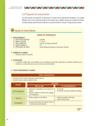 34
ORIENTACIONES PARA
EL TRABAJO PEDAGÓGICO
3.5 Proponer los instrumentos
Los instrumentos de evaluación se seleccionan en función de los indicadores formulados. En la unidad
didáctica solo se hace referencia al tipo de instrumento que se utilizará, puesto que el diseño del mismo
se puede realizar posteriormente, teniendo en cuenta las fechas en las que se haya previsto evaluar.
UNIDAD DE APRENDIZAJE
1. DATOS GENERALES
a) INSTITUCIÓN EDUCATIVA : Llamellín
b) GRADO Y SECCIÓN : 1.o A y B
c) ÁREA CURRICULAR : Ciencia, Tecnología y Ambiente
d) HORAS SEMANALES : 3 h
e) PROFESORES DEL ÁREA : Homer Melgarejo Obregón y Dany Agurto Ramirez
2. NOMBRE DE LA UNIDAD
● Cuidemos nuestro ecosistema
3. JUSTIFICACIÓN
● La presente unidad tiene como finalidad que los estudiantes desarrollen capacidades y actitudes científicas, para
contribuir a su desarrollo personal y a la conservación del ambiente.
Ejemplo de unidad didáctica
4. TEMAS TRANSVERSALES Y VALORES
TEMAS TRANSVERSALES
● Educación para la cultura productiva y emprendedora.
● Educación para la salud y calidad de vida.
VALORES
ACTITUDES
ANTE EL ÁREA DE COMPORTAMIENTO
● Demuestra curiosidad en las prácticas de
campo.
● Muestra iniciativa e interés en los trabajos
de investigación.
● Cuida y protege su ecosistema.
● Propone alternativas de solución frente a
la contaminación del ambiente.
● Es puntual.
● Permanece en el aula o ambiente de trabajo.
● Emplea vocabulario adecuado.
● Actúa sin discriminar.
RESPONSABILIDAD
RESPETO
SOLIDARIDAD
 