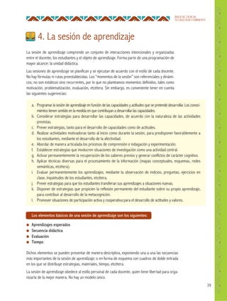 39
ÁREA DE CIENCIA,
TECNOLOGÍA Y AMBIENTE
La sesión de aprendizaje comprende un conjunto de interacciones intencionales y organizadas
entre el docente, los estudiantes y el objeto de aprendizaje. Forma parte de una programación de
mayor alcance: la unidad didáctica.
Las sesiones de aprendizaje se planifican y se ejecutan de acuerdo con el estilo de cada docente.
No hay fórmulas ni rutas preestablecidas. Los “momentos de la sesión” son referenciales y dinámi-
cos; no son estáticos sino recurrentes, por lo que no planteamos momentos definidos, tales como
motivación, problematización, evaluación, etcétera. Sin embargo, es conveniente tener en cuenta
las siguientes sugerencias:
4. La sesión de aprendizaje
Los elementos básicos de una sesión de aprendizaje son los siguientes:
● Aprendizajes esperados
● Secuencia didáctica
● Evaluación
● Tiempo
Dichos elementos se pueden presentar de manera descriptiva, exponiendo una a una las secuencias
más importantes de la sesión de aprendizaje; o en forma de esquema con cuadros de doble entrada
en los que se distribuye estrategias, materiales, tiempo, etcétera.
La sesión de aprendizaje obedece al estilo personal de cada docente, quien tiene libertad para orga-
nizarla de la mejor manera. No hay un modelo único.
a. Programar la sesión de aprendizaje en función de las capacidades y actitudes que se pretende desarrollar. Los conoci-
mientos tienen sentido en la medida en que contribuyan a desarrollar las capacidades.
b. Considerar estrategias para desarrollar las capacidades, de acuerdo con la naturaleza de las actividades
previstas.
c. Prever estrategias, tanto para el desarrollo de capacidades como de actitudes.
d. Realizar actividades motivadoras tanto al inicio como durante la sesión, para predisponer favorablemente a
los estudiantes, mediante el desarrollo de la afectividad.
e. Abordar de manera articulada los procesos de comprensión e indagación y experimentación.
f. Establecer estrategias que involucren situaciones de investigación como una actividad central.
g. Activar permanentemente la recuperación de los saberes previos y generar conflictos de carácter cognitivo.
h. Aplicar técnicas diversas para el procesamiento de la información (mapas conceptuales, esquemas, redes
semánticas, etcétera).
i. Evaluar permanentemente los aprendizajes, mediante la observación de indicios, preguntas, ejercicios en
clase, inquietudes de los estudiantes, etcétera.
j. Prever estrategias para que los estudiantes transfieran sus aprendizajes a situaciones nuevas.
k. Disponer de estrategias que propicien la reflexión permanente del estudiante sobre su propio aprendizaje,
para contribuir al desarrollo de la metacognición.
l. Promover situaciones de participación activa y cooperativa para el desarrollo de actitudes y valores.
 