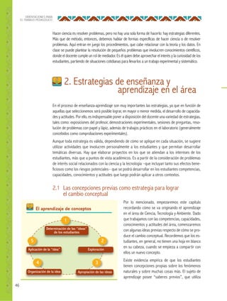 46
ORIENTACIONES PARA
EL TRABAJO PEDAGÓGICO
Hacer ciencia es resolver problemas, pero no hay una sola forma de hacerlo: hay estrategias diferentes.
Más que de método, entonces, debemos hablar de formas específicas de hacer ciencia o de resolver
problemas. Aquí entran en juego los procedimientos, que cabe relacionar con la teoría y los datos. En
clase se puede plantear la resolución de pequeños problemas que involucren conocimientos científicos,
donde el docente cumple un rol de mediador. Es él quien debe aprovechar el interés y la curiosidad de los
estudiantes, partiendo de situaciones cotidianas para llevarlos a un trabajo experimental y sistemático.
En el proceso de enseñanza-aprendizaje son muy importantes las estrategias, ya que en función de
aquellas que seleccionemos será posible lograr, en mayor o menor medida, el desarrollo de capacida-
des y actitudes. Por ello, es indispensable poner a disposición del docente una variedad de estrategias,
tales como: exposiciones del profesor, demostraciones experimentales, sesiones de preguntas, reso-
lución de problemas con papel y lápiz, además de trabajos prácticos en el laboratorio (generalmente
concebidos como comprobaciones experimentales).
Aunque toda estrategia es válida, dependiendo de cómo se aplique en cada situación, se sugiere
utilizar actividades que involucren personalmente a los estudiantes y que permitan desarrollar
temáticas diversas. Hay que elaborar proyectos en los que se atiendan a los intereses de los
estudiantes, más que a puntos de vista académicos. Es a partir de la consideración de problemas
de interés social relacionados con la ciencia y la tecnología –que incluyan tanto sus efectos bene-
ficiosos como los riesgos potenciales– que se podrá desarrollar en los estudiantes competencias,
capacidades, conocimientos y actitudes que luego podrán aplicar a otros contextos.
2. Estrategias de enseñanza y
aprendizaje en el área
Determinación de las “ideas”
de los estudiantes
Aplicación de la “idea” Exploración
Organización de la idea Apropiación de las ideas
1
25
34
El aprendizaje de conceptos
2.1 Las concepciones previas como estrategia para lograr
el cambio conceptual
Por lo mencionado, empezaremos este capítulo
recordando cómo se va originando el aprendizaje
en el área de Ciencia, Tecnología y Ambiente. Dado
que trabajamos con las competencias, capacidades,
conocimientos y actitudes del área, comenzaremos
con algunas ideas previas respecto de cómo se pro-
duce el cambio conceptual. Recordemos que los es-
tudiantes, en general, no tienen una hoja en blanco
en su cabeza, cuando se empieza a compartir con
ellos un nuevo concepto.
Existe evidencia empírica de que los estudiantes
tienen concepciones propias sobre los fenómenos
naturales y sobre muchas cosas más. El sujeto de
aprendizaje posee “saberes previos”, que utiliza
 