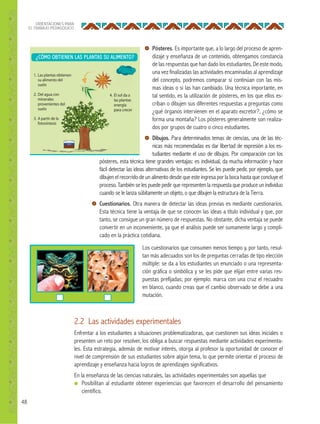 48
ORIENTACIONES PARA
EL TRABAJO PEDAGÓGICO
Pósteres. Es importante que, a lo largo del proceso de apren-
dizaje y enseñanza de un contenido, obtengamos constancia
de las respuestas que han dado los estudiantes. De este modo,
una vez finalizadas las actividades encaminadas al aprendizaje
del concepto, podremos comparar si continúan con las mis-
mas ideas o si las han cambiado. Una técnica importante, en
tal sentido, es la utilización de pósteres, en los que ellos es-
criban o dibujen sus diferentes respuestas a preguntas como
¿qué órganos intervienen en el aparato excretor?, ¿cómo se
forma una montaña? Los pósteres generalmente son realiza-
dos por grupos de cuatro o cinco estudiantes.
Dibujos. Para determinados temas de ciencias, una de las téc-
nicas más recomendadas es dar libertad de expresión a los es-
tudiantes mediante el uso de dibujos. Por comparación con los
pósteres, esta técnica tiene grandes ventajas: es individual, da mucha información y hace
fácil detectar las ideas alternativas de los estudiantes. Se les puede pedir, por ejemplo, que
dibujen el recorrido de un alimento desde que este ingresa por la boca hasta que concluye el
proceso. También se les puede pedir que representen la respuesta que produce un individuo
cuando se le lanza súbitamente un objeto, o que dibujen la estructura de la Tierra.
Cuestionarios. Otra manera de detectar las ideas previas es mediante cuestionarios.
Esta técnica tiene la ventaja de que se conocen las ideas a título individual y que, por
tanto, se consigue un gran número de respuestas. No obstante, dicha ventaja se puede
convertir en un inconveniente, ya que el análisis puede ser sumamente largo y compli-
cado en la práctica cotidiana.
Los cuestionarios que consumen menos tiempo y, por tanto, resul-
tan más adecuados son los de preguntas cerradas de tipo elección
múltiple: se da a los estudiantes un enunciado o una representa-
ción gráfica o simbólica y se les pide que elijan entre varias res-
puestas prefijadas; por ejemplo: marca con una cruz el recuadro
en blanco, cuando creas que el cambio observado se debe a una
mutación.
2.2 Las actividades experimentales
Enfrentar a los estudiantes a situaciones problematizadoras, que cuestionen sus ideas iniciales o
presenten un reto por resolver, los obliga a buscar respuestas mediante actividades experimenta-
les. Esta estrategia, además de motivar interés, otorga al profesor la oportunidad de conocer el
nivel de comprensión de sus estudiantes sobre algún tema, lo que permite orientar el proceso de
aprendizaje y enseñanza hacia logros de aprendizajes significativos.
En la enseñanza de las ciencias naturales, las actividades experimentales son aquellas que
● Posibilitan al estudiante obtener experiencias que favorecen el desarrollo del pensamiento
científico.
¿CÓMO OBTIENEN LAS PLANTAS SU ALIMENTO?
pósteres, esta técnica tiene grandes ventajas: es individual, da mucha información y hace
 