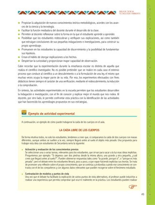 49
ÁREA DE CIENCIA,
TECNOLOGÍA Y AMBIENTE
● Propician la adquisición de nuevos conocimientos teórico-metodológicos, acordes con los avan-
ces de la ciencia y la tecnología.
● Facilitan la función mediadora del docente durante el desarrollo de la clase.
● Permiten al docente reflexionar sobre la forma en la que el estudiante aprende a aprender.
● Posibilitan que los estudiantes redescubran y verifiquen sus explicaciones, así como también
que extraigan conclusiones de sus pequeñas indagaciones e investigaciones, para construir su
propio aprendizaje.
● Promueven en los estudiantes la capacidad de discernimiento y la posibilidad de fundamentar
sus hipótesis.
● Crean el hábito de otorgar explicaciones a los hechos.
● Despiertan la curiosidad y proporcionan mayor capacidad de observación.
Cabe recordar que la experimentación durante la enseñanza escolar es distinta de aquella que
realiza el científico investigador. No es posible pretender que se realice en cada caso el extenso
proceso que conduce al científico a un descubrimiento o a la formulación de una ley, el mismo que
muchas veces ocupa la mayor parte de su vida. Por eso, los experimentos efectuados con fines
didácticos tienen siempre el carácter de una verificación, mediante el redescubrimiento, la inducción
o la comprobación.
En síntesis, las actividades experimentales en la escuela permiten que los estudiantes desarrollen
la Indagación e investigación, con el fin de conocer y explicar mejor el mundo que nos rodea. Al
docente, por otro lado, le permite confrontar esta práctica con la identificación de las actividades
que han favorecido los aprendizajes propuestos en sus estrategias.
LA CAÍDA LIBRE DE LOS CUERPOS
A continuación, un ejemplo de cómo puede trabajarse la caída de los cuerpos en el aula.
De forma intuitiva todos, no solo los estudiantes, tendemos a creer que, si comparamos la caída de dos cuerpos con masas
diferentes, aunque ambos se suelten a la vez, siempre llegará antes al suelo el objeto más pesado. Una propuesta para
trabajar esta idea con estudiantes de Secundaria sería la siguiente:
● Activación y evaluación de los conocimientos previos
Se seleccionan una o varias tareas, relevantes para los estudiantes, que sirvan para sacar a la luz esas ideas implícitas.
Preguntemos por ejemplo: “Si dejamos caer dos piedras desde la misma altura, una grande y otra pequeña, ¿cuál
crees que llegará antes al suelo?”. Pueden obtenerse respuestas tales como “la grande, porque sí”, o “porque es más
pesada”; pero el debate entre los estudiantes llevará, poco a poco, a que vayan haciendo explícitas sus teorías. Se trata
de promover una reflexión sobre el propio conocimiento, que se continúa y profundiza cuando ese conocimiento se con-
trasta con el de los compañeros y con algunos datos relevantes que pueden recogerse sobre el fenómeno estudiado.
● Contrastación de modelos y puntos de vista
Una vez que el debate ha facilitado la explicación de varios puntos de vista alternativos, el profesor puede inducirlos a
realizar una experiencia que permita comprobar qué ocurre realmente en la práctica. Los estudiantes pueden realizar
Ejemplo de actividad experimental
 