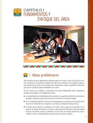 5
Solía considerarse que la alfabetización implicaba saber leer, escribir y contar. Estos eran los míni-
mos necesarios en la sociedad de mediados del siglo XX; no obstante, con la utilización cada vez
más intensiva de la ciencia y la tecnología, tales competencias resultan actualmente insuficientes
para que los ciudadanos logren desempeñarse con éxito.
Por las razones que se detallan a continuación, hoy resulta indispensable incluir competencias
científicas y tecnológicas en la alfabetización básica.
● La competitividad y la empleabilidad están asociadas a la capacidad que tienen las personas de
participar activamente y promover procesos de innovación en su lugar de trabajo.
● En la sociedad del siglo XXI, la ciencia y la tecnología juegan un papel cada vez más importante,
incluso en el ámbito del arte, el deporte, la recreación y el empleo del tiempo de ocio.
● El mundo actual requiere de ciudadanos con sentido crítico, capaces de preguntarse por el
sustento de algunas afirmaciones y de buscar autónomamente información que haga posible
formarse una opinión racional y sustentada, a fin de evitar ser víctimas de discursos seudo-
científicos o caer en fundamentalismos que promueven exclusión y violencia.
CAPÍTULO I
FUNDAMENTOS Y
ENFOQUE DEL ÁREA
1. Ideas preliminares
 