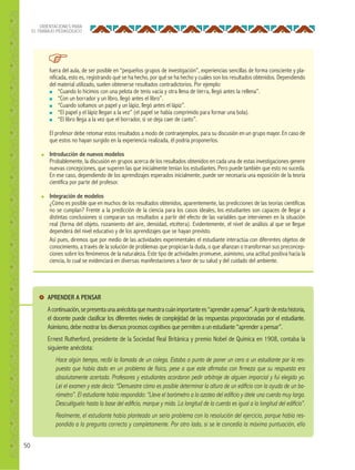50
ORIENTACIONES PARA
EL TRABAJO PEDAGÓGICO
fuera del aula, de ser posible en “pequeños grupos de investigación”, experiencias sencillas de forma consciente y pla-
nificada, esto es, registrando qué se ha hecho, por qué se ha hecho y cuáles son los resultados obtenidos. Dependiendo
del material utilizado, suelen obtenerse resultados contradictorios. Por ejemplo:
■ “Cuando lo hicimos con una pelota de tenis vacía y otra llena de tierra, llegó antes la rellena”.
■ “Con un borrador y un libro, llegó antes el libro”.
■ “Cuando soltamos un papel y un lápiz, llegó antes el lápiz”.
■ “El papel y el lápiz llegan a la vez” (el papel se había comprimido para formar una bola).
■ “El libro llega a la vez que el borrador, si se deja caer de canto”.
El profesor debe retomar estos resultados a modo de contraejemplos, para su discusión en un grupo mayor. En caso de
que estos no hayan surgido en la experiencia realizada, él podría proponerlos.
● Introducción de nuevos modelos
Probablemente, la discusión en grupos acerca de los resultados obtenidos en cada una de estas investigaciones genere
nuevas concepciones, que superen las que inicialmente tenían los estudiantes. Pero puede también que esto no suceda.
En ese caso, dependiendo de los aprendizajes esperados inicialmente, puede ser necesaria una exposición de la teoría
científica por parte del profesor.
● Integración de modelos
¿Cómo es posible que en muchos de los resultados obtenidos, aparentemente, las predicciones de las teorías científicas
no se cumplan? Frente a la predicción de la ciencia para los casos ideales, los estudiantes son capaces de llegar a
distintas conclusiones si comparan sus resultados a partir del efecto de las variables que intervienen en la situación
real (forma del objeto, rozamiento del aire, densidad, etcétera). Evidentemente, el nivel de análisis al que se llegue
dependerá del nivel educativo y de los aprendizajes que se hayan previsto.
Así pues, diremos que por medio de las actividades experimentales el estudiante interactúa con diferentes objetos de
conocimiento, a través de la solución de problemas que propician la duda, o que afianzan o transforman sus preconcep-
ciones sobre los fenómenos de la naturaleza. Este tipo de actividades promueve, asimismo, una actitud positiva hacia la
ciencia, lo cual se evidenciará en diversas manifestaciones a favor de su salud y del cuidado del ambiente.
APRENDER A PENSAR
Acontinuación,sepresentaunaanécdotaquemuestracuánimportantees“aprenderapensar”.Apartirdeestahistoria,
el docente puede clasificar los diferentes niveles de complejidad de las respuestas proporcionadas por el estudiante.
Asimismo, debe mostrar los diversos procesos cognitivos que permiten a un estudiante “aprender a pensar”.
Ernest Rutherford, presidente de la Sociedad Real Británica y premio Nobel de Química en 1908, contaba la
siguiente anécdota:
Hace algún tiempo, recibí la llamada de un colega. Estaba a punto de poner un cero a un estudiante por la res-
puesta que había dado en un problema de física, pese a que este aﬁrmaba con ﬁrmeza que su respuesta era
absolutamente acertada. Profesores y estudiantes acordaron pedir arbitraje de alguien imparcial y fui elegido yo.
Leí el examen y este decía: “Demuestre cómo es posible determinar la altura de un ediﬁcio con la ayuda de un ba-
rómetro”. El estudiante había respondido: “Lleve el barómetro a la azotea del ediﬁcio y átele una cuerda muy larga.
Descuélguelo hasta la base del ediﬁcio, marque y mida. La longitud de la cuerda es igual a la longitud del ediﬁcio”.
Realmente, el estudiante había planteado un serio problema con la resolución del ejercicio, porque había res-
pondido a la pregunta correcta y completamente. Por otro lado, si se le concedía la máxima puntuación, ello
 