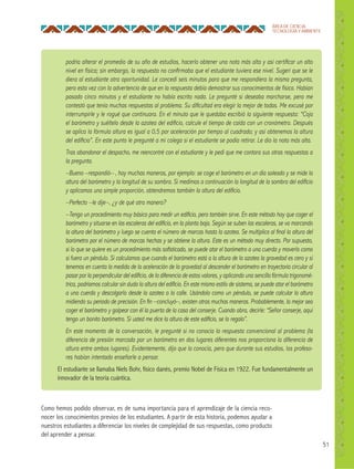51
ÁREA DE CIENCIA,
TECNOLOGÍA Y AMBIENTE
podría alterar el promedio de su año de estudios, hacerlo obtener una nota más alta y así certiﬁcar un alto
nivel en física; sin embargo, la respuesta no conﬁrmaba que el estudiante tuviera ese nivel. Sugerí que se le
diera al estudiante otra oportunidad. Le concedí seis minutos para que me respondiera la misma pregunta,
pero esta vez con la advertencia de que en la respuesta debía demostrar sus conocimientos de física. Habían
pasado cinco minutos y el estudiante no había escrito nada. Le pregunté si deseaba marcharse, pero me
contestó que tenía muchas respuestas al problema. Su diﬁcultad era elegir la mejor de todas. Me excusé por
interrumpirle y le rogué que continuara. En el minuto que le quedaba escribió la siguiente respuesta: “Coja
el barómetro y suéltelo desde la azotea del ediﬁcio, calcule el tiempo de caída con un cronómetro. Después
se aplica la fórmula altura es igual a 0,5 por aceleración por tiempo al cuadrado; y así obtenemos la altura
del ediﬁcio”. En este punto le pregunté a mi colega si el estudiante se podía retirar. Le dio la nota más alta.
Tras abandonar el despacho, me reencontré con el estudiante y le pedí que me contara sus otras respuestas a
la pregunta.
–Bueno –respondió– , hay muchas maneras, por ejemplo: se coge el barómetro en un día soleado y se mide la
altura del barómetro y la longitud de su sombra. Si medimos a continuación la longitud de la sombra del ediﬁcio
y aplicamos una simple proporción, obtendremos también la altura del ediﬁcio.
–Perfecto –le dije–, ¿y de qué otra manera?
–Tengo un procedimiento muy básico para medir un ediﬁcio, pero también sirve. En este método hay que coger el
barómetro y situarse en las escaleras del ediﬁcio, en la planta baja. Según se suben las escaleras, se va marcando
la altura del barómetro y luego se cuenta el número de marcas hasta la azotea. Se multiplica al ﬁnal la altura del
barómetro por el número de marcas hechas y se obtiene la altura. Este es un método muy directo. Por supuesto,
si lo que se quiere es un procedimiento más soﬁsticado, se puede atar el barómetro a una cuerda y moverlo como
si fuera un péndulo. Si calculamos que cuando el barómetro está a la altura de la azotea la gravedad es cero y si
tenemos en cuenta la medida de la aceleración de la gravedad al descender el barómetro en trayectoria circular al
pasar por la perpendicular del ediﬁcio, de la diferencia de estos valores, y aplicando una sencilla fórmula trigonomé-
trica, podríamos calcular sin duda la altura del ediﬁcio. En este mismo estilo de sistema, se puede atar el barómetro
a una cuerda y descolgarlo desde la azotea a la calle. Usándolo como un péndulo, se puede calcular la altura
midiendo su periodo de precisión. En ﬁn –concluyó–, existen otras muchas maneras. Probablemente, la mejor sea
coger el barómetro y golpear con él la puerta de la casa del conserje. Cuando abra, decirle: “Señor conserje, aquí
tengo un bonito barómetro. Si usted me dice la altura de este ediﬁcio, se lo regalo”.
En este momento de la conversación, le pregunté si no conocía la respuesta convencional al problema (la
diferencia de presión marcada por un barómetro en dos lugares diferentes nos proporciona la diferencia de
altura entre ambos lugares). Evidentemente, dijo que la conocía, pero que durante sus estudios, los profeso-
res habían intentado enseñarle a pensar.
El estudiante se llamaba Niels Bohr, físico danés, premio Nobel de Física en 1922. Fue fundamentalmente un
innovador de la teoría cuántica.
Como hemos podido observar, es de suma importancia para el aprendizaje de la ciencia reco-
nocer los conocimientos previos de los estudiantes. A partir de esta historia, podemos ayudar a
nuestros estudiantes a diferenciar los niveles de complejidad de sus respuestas, como producto
del aprender a pensar.
 