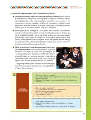 53
ÁREA DE CIENCIA,
TECNOLOGÍA Y AMBIENTE
d) Capacidades necesarias para la realización de un estudio cientíﬁco
Identiﬁcar preguntas que pueden ser contestadas mediante la investigación. Los estudian-
tes deben desarrollar la habilidad de formular y reformular preguntas, la misma que implica la
capacidad para clarificar dichas preguntas y dirigirlas hacia objetos o fenómenos que, en este
caso, pueden ser descritos, explicados o predichos por investigaciones científicas. Los estu-
diantes deben desarrollar la habilidad de identificar sus preguntas con las ideas y conceptos
científicos, y con las relaciones cuantitativas que guían su investigación.
Diseñar y conducir una investigación. Los estudiantes deben desarrollar capacidades tales
como observación sistemática, medición adecuada e identificación y control de variables, ade-
más de capacidades/habilidades que permitan aclarar las ideas que guían su investigación.
Deben entender cómo comparar dichas ideas con el conocimiento científico sobre el tema.
Asimismo, deben aprender a formular preguntas, diseñar investigaciones, ejecutar investiga-
ciones, interpretar datos, utilizar evidencia para generar explicaciones, proponer explicaciones
alternativas y criticar explicaciones y procedimientos.
SITUACIÓN
DE INDAGACIÓN
1. ¿Por qué se refinan los minerales?
2. ¿Qué cambios químicos y físicos se producen en los procesos de molienda,
tostación y electrólisis?
3. ¿Cuáles son los principales contaminantes producidos durante los procesos
metalúrgicos?
1. ¿Cómo se realiza la fotosíntesis?
2. ¿Qué procesos están involucrados en el metabolismo?
3. ¿De dónde obtenemos energía para movernos?
4. ¿Por qué ocurre la fermentación?
5. ¿Cómo se genera el biogás?
1. ¿Cómo obtienen energía los autos?
2. ¿Cuáles son los principales contaminantes producidos por el parque
automotor?
3. ¿Qué importancia tienen las plantas para la conservación del ambiente?
Utilizar herramientas y técnicas adecuadas para recolectar, ana-
lizar e interpretar datos. Las técnicas y herramientas, incluidas las
matemáticas, serán elegidas de acuerdo con el tipo de pregunta que
se pretenda contestar y con el diseño experimental. Deben utilizarse
recursos informáticos para coleccionar, resumir y presentar evidencia.
Los estudiantes deben saber acceder, agrupar, guardar, recuperar y
organizar datos, utilizando programas diseñados para estos fines.
La indagación puede ser aplicada como parte de las estrategias para
la enseñanza-aprendizaje en el área de Ciencia, Tecnología y Ambien-
te. Veamos algunas situaciones:
 