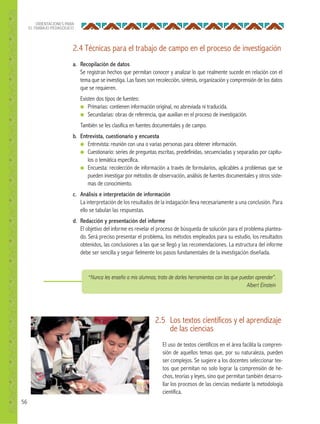 56
ORIENTACIONES PARA
EL TRABAJO PEDAGÓGICO
2.4 Técnicas para el trabajo de campo en el proceso de investigación
a. Recopilación de datos
Se registran hechos que permitan conocer y analizar lo que realmente sucede en relación con el
tema que se investiga. Las fases son recolección, síntesis, organización y comprensión de los datos
que se requieren.
Existen dos tipos de fuentes:
● Primarias: contienen información original, no abreviada ni traducida.
● Secundarias: obras de referencia, que auxilian en el proceso de investigación.
También se les clasifica en fuentes documentales y de campo.
b. Entrevista, cuestionario y encuesta
● Entrevista: reunión con una o varias personas para obtener información.
● Cuestionario: series de preguntas escritas, predefinidas, secuenciadas y separadas por capítu-
los o temática específica.
● Encuesta: recolección de información a través de formularios, aplicables a problemas que se
pueden investigar por métodos de observación, análisis de fuentes documentales y otros siste-
mas de conocimiento.
c. Análisis e interpretación de información
La interpretación de los resultados de la indagación lleva necesariamente a una conclusión. Para
ello se tabulan las respuestas.
d. Redacción y presentación del informe
El objetivo del informe es revelar el proceso de búsqueda de solución para el problema plantea-
do. Será preciso presentar el problema, los métodos empleados para su estudio, los resultados
obtenidos, las conclusiones a las que se llegó y las recomendaciones. La estructura del informe
debe ser sencilla y seguir fielmente los pasos fundamentales de la investigación diseñada.
2.5 Los textos científicos y el aprendizaje
de las ciencias
El uso de textos científicos en el área facilita la compren-
sión de aquellos temas que, por su naturaleza, pueden
ser complejos. Se sugiere a los docentes seleccionar tex-
tos que permitan no solo lograr la comprensión de he-
chos, teorías y leyes, sino que permitan también desarro-
llar los procesos de las ciencias mediante la metodología
científica.
“Nunca les enseño a mis alumnos; trato de darles herramientas con las que puedan aprender”.
Albert Einstein
 