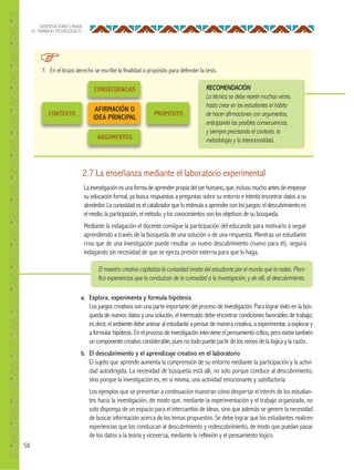 58
ORIENTACIONES PARA
EL TRABAJO PEDAGÓGICO
7. En el brazo derecho se escribe la finalidad o propósito para defender la tesis.
RECOMENDACIÓN
La técnica se debe repetir muchas veces,
hasta crear en los estudiantes el hábito
de hacer aﬁrmaciones con argumentos,
anticipando las posibles consecuencias,
y siempre precisando el contexto, la
metodología y la intencionalidad.
CONSECUENCIAS
ARGUMENTOS
PROPÓSITOCONTEXTO
AFIRMACIÓN O
IDEA PRINCIPAL
2.7 La enseñanza mediante el laboratorio experimental
Lainvestigaciónesunaformadeaprenderpropiadelserhumano,que,inclusomuchoantesdeempezar
su educación formal, ya busca respuestas a preguntas sobre su entorno e intenta encontrar datos a su
alrededor.Lacuriosidadeselcatalizadorqueloestimulaaaprenderconlosjuegos: eldescubrimientoes
el medio; la participación, el método, y los conocimientos son los objetivos de su búsqueda.
Mediante la indagación el docente consigue la participación del educando para motivarlo a seguir
aprendiendo a través de la búsqueda de una solución o de una respuesta. Mientras un estudiante
crea que de una investigación puede resultar un nuevo descubrimiento (nuevo para él), seguirá
indagando sin necesidad de que se ejerza presión externa para que lo haga.
El maestro creativo capitaliza la curiosidad innata del estudiante por el mundo que lo rodea. Plani-
ﬁca experiencias que lo conduzcan de la curiosidad a la investigación, y de allí, al descubrimiento.
a. Explora, experimenta y formula hipótesis
Los juegos creativos son una parte importante del proceso de investigación. Para lograr éxito en la bús-
queda de nuevos datos y una solución, el interesado debe encontrar condiciones favorables de trabajo;
es decir, el ambiente debe animar al estudiante a pensar de manera creativa, a experimentar, a explorar y
a formular hipótesis. En el proceso de investigación interviene el pensamiento crítico, pero existe también
un componente creativo considerable, pues no todo puede partir de los reinos de la lógica y la razón.
b. El descubrimiento y el aprendizaje creativo en el laboratorio
El sujeto que aprende aumenta la comprensión de su entorno mediante la participación y la activi-
dad autodirigida. La necesidad de búsqueda está allí, no solo porque conduce al descubrimiento,
sino porque la investigación es, en sí misma, una actividad emocionante y satisfactoria.
Los ejemplos que se presentan a continuación muestran cómo despertar el interés de los estudian-
tes hacia la investigación, de modo que, mediante la experimentación y el trabajo organizado, no
solo disponga de un espacio para el intercambio de ideas, sino que además se genere la necesidad
de buscar información acerca de los temas propuestos. Se debe lograr que los estudiantes realicen
experiencias que los conduzcan al descubrimiento y redescubrimiento, de modo que puedan pasar
de los datos a la teoría y viceversa, mediante la reflexión y el pensamiento lógico.
 
