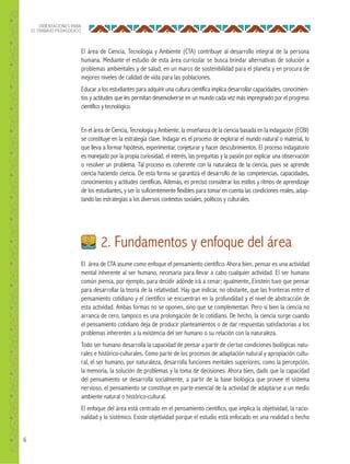 6
ORIENTACIONES PARA
EL TRABAJO PEDAGÓGICO
2. Fundamentos y enfoque del área
El área de CTA asume como enfoque el pensamiento científico. Ahora bien, pensar es una actividad
mental inherente al ser humano, necesaria para llevar a cabo cualquier actividad. El ser humano
común piensa, por ejemplo, para decidir adónde irá a cenar; igualmente, Einstein tuvo que pensar
para desarrollar la teoría de la relatividad. Hay que indicar, no obstante, que las fronteras entre el
pensamiento cotidiano y el científico se encuentran en la profundidad y el nivel de abstracción de
esta actividad. Ambas formas no se oponen, sino que se complementan. Pero si bien la ciencia no
arranca de cero, tampoco es una prolongación de lo cotidiano. De hecho, la ciencia surge cuando
el pensamiento cotidiano deja de producir planteamientos o de dar respuestas satisfactorias a los
problemas inherentes a la existencia del ser humano o su relación con la naturaleza.
Todo ser humano desarrolla la capacidad de pensar a partir de ciertas condiciones biológicas natu-
rales e histórico-culturales. Como parte de los procesos de adaptación natural y apropiación cultu-
ral, el ser humano, por naturaleza, desarrolla funciones mentales superiores, como la percepción,
la memoria, la solución de problemas y la toma de decisiones. Ahora bien, dado que la capacidad
del pensamiento se desarrolla socialmente, a partir de la base biológica que provee el sistema
nervioso, el pensamiento se constituye en parte esencial de la actividad de adaptarse a un medio
ambiente natural o histórico-cultural.
El enfoque del área está centrado en el pensamiento científico, que implica la objetividad, la racio-
nalidad y lo sistémico. Existe objetividad porque el estudio está enfocado en una realidad o hecho
El área de Ciencia, Tecnología y Ambiente (CTA) contribuye al desarrollo integral de la persona
humana. Mediante el estudio de esta área curricular se busca brindar alternativas de solución a
problemas ambientales y de salud, en un marco de sostenibilidad para el planeta y en procura de
mejores niveles de calidad de vida para las poblaciones.
Educar a los estudiantes para adquirir una cultura científica implica desarrollar capacidades, conocimien-
tos y actitudes que les permitan desenvolverse en un mundo cada vez más impregnado por el progreso
científico y tecnológico.
En el área de Ciencia, Tecnología y Ambiente, la enseñanza de la ciencia basada en la indagación (ECBI)
se constituye en la estrategia clave. Indagar es el proceso de explorar el mundo natural o material, lo
que lleva a formar hipótesis, experimentar, conjeturar y hacer descubrimientos. El proceso indagatorio
es manejado por la propia curiosidad, el interés, las preguntas y la pasión por explicar una observación
o resolver un problema. Tal proceso es coherente con la naturaleza de la ciencia, pues se aprende
ciencia haciendo ciencia. De esta forma se garantiza el desarrollo de las competencias, capacidades,
conocimientos y actitudes científicas. Además, es preciso considerar los estilos y ritmos de aprendizaje
de los estudiantes, y ser lo suficientemente flexibles para tomar en cuenta las condiciones reales, adap-
tando las estrategias a los diversos contextos sociales, políticos y culturales.
 