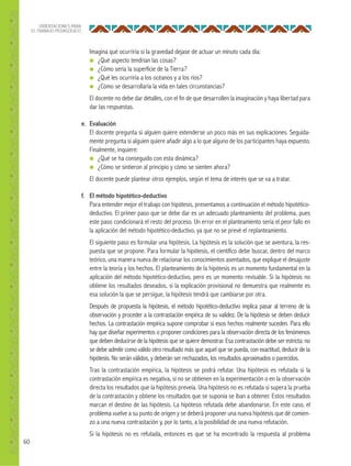 60
ORIENTACIONES PARA
EL TRABAJO PEDAGÓGICO
Imagina qué ocurriría si la gravedad dejase de actuar un minuto cada día:
● ¿Qué aspecto tendrían las cosas?
● ¿Cómo sería la superficie de la Tierra?
● ¿Qué les ocurriría a los océanos y a los ríos?
● ¿Cómo se desarrollaría la vida en tales circunstancias?
El docente no debe dar detalles, con el fin de que desarrollen la imaginación y haya libertad para
dar las respuestas.
e. Evaluación
El docente pregunta si alguien quiere extenderse un poco más en sus explicaciones. Seguida-
mente pregunta si alguien quiere añadir algo a lo que alguno de los participantes haya expuesto.
Finalmente, inquiere:
● ¿Qué se ha conseguido con esta dinámica?
● ¿Cómo se sintieron al principio y cómo se sienten ahora?
El docente puede plantear otros ejemplos, según el tema de interés que se va a tratar.
f. El método hipotético-deductivo
Para entender mejor el trabajo con hipótesis, presentamos a continuación el método hipotético-
deductivo. El primer paso que se debe dar es un adecuado planteamiento del problema, pues
este paso condicionará el resto del proceso. Un error en el planteamiento sería el peor fallo en
la aplicación del método hipotético-deductivo, ya que no se prevé el replanteamiento.
El siguiente paso es formular una hipótesis. La hipótesis es la solución que se aventura, la res-
puesta que se propone. Para formular la hipótesis, el científico debe buscar, dentro del marco
teórico, una manera nueva de relacionar los conocimientos asentados, que explique el desajuste
entre la teoría y los hechos. El planteamiento de la hipótesis es un momento fundamental en la
aplicación del método hipotético-deductivo, pero es un momento revisable. Si la hipótesis no
obtiene los resultados deseados, si la explicación provisional no demuestra que realmente es
esa solución la que se persigue, la hipótesis tendrá que cambiarse por otra.
Después de propuesta la hipótesis, el método hipotético-deductivo implica pasar al terreno de la
observación y proceder a la contrastación empírica de su validez. De la hipótesis se deben deducir
hechos. La contrastación empírica supone comprobar si esos hechos realmente suceden. Para ello
hay que diseñar experimentos o proponer condiciones para la observación directa de los fenómenos
que deben deducirse de la hipótesis que se quiere demostrar. Esa contrastación debe ser estricta: no
se debe admitir como válido otro resultado más que aquel que se pueda, con exactitud, deducir de la
hipótesis. No serán válidos, y deberán ser rechazados, los resultados aproximados o parecidos.
Tras la contrastación empírica, la hipótesis se podrá refutar. Una hipótesis es refutada si la
contrastación empírica es negativa, si no se obtienen en la experimentación o en la observación
directa los resultados que la hipótesis preveía. Una hipótesis no es refutada si supera la prueba
de la contrastación y obtiene los resultados que se suponía se iban a obtener. Estos resultados
marcan el destino de las hipótesis. La hipótesis refutada debe abandonarse. En este caso, el
problema vuelve a su punto de origen y se deberá proponer una nueva hipótesis que dé comien-
zo a una nueva contrastación y, por lo tanto, a la posibilidad de una nueva refutación.
Si la hipótesis no es refutada, entonces es que se ha encontrado la respuesta al problema
 
