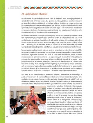 68
ORIENTACIONES PARA
EL TRABAJO PEDAGÓGICO
2.8 Las simulaciones educativas
Las simulaciones educativas se desarrollan con fuerza en el área de Ciencia, Tecnología y Ambiente, así
como también en la de Ciencias Sociales. Son ejercicios de análisis y de debate sobre las implicaciones
del desarrollo científico-tecnológico en la sociedad y al ambiente. Constituyen un espacio que propicia la
participación democrática acerca de los problemas que afectan la sociedad contemporánea. Con estos
ejercicios buscamos recoger las iniciativas de la comunidad, región y país en relación con una educación
en valores en relación con el tema de conservación ambiental, bien sea a través del tratamiento de los
contenidos curriculares o abordándolo como tema transversal.
Lassimulacioneseducativasconstituyenunaestrategiamuyatractivaparaelaprendizajemedianteeldeba-
te, la argumentacióny la participación, ya que rompencon la rutina deltrabajo cotidiano enelaula. A través
de situaciones en las que surgen las posiciones de cada actor, se arma una controversia acerca de valores
frente a un determinado desarrollo o innovación tecnológica que posee implicaciones sociales y ambien-
tales. La discusión pública, el intercambio de ideas, la confrontación de datos, informaciones, argumentos
y perspectivas de cada actor permiten escenificar una evaluación constructiva del desarrollo tecnológico.
Se usan casos simulados y no casos reales, ya que se ha comprobado que estos últimos son más difíciles
de manejar en relación con la abundante información que presentan, dadas las limitaciones de tiempo y
espacio en la organización escolar. Por otra parte, los casos reales introducen con facilidad situaciones
emocionales previas que restan consistencia a los argumentos y a la flexibilidad interpretativa del asunto
en debate. Los casos simulados, por su parte, facilitan un análisis más sosegado de los asuntos y hacen
posible la recopilación de materiales viables, para la articulación de unidades didácticas. Los casos simu-
lados tienen la ventaja de ser pedagógicamente manejables, pues permiten fijar con claridad la naturaleza
de la controversia y el papel de los actores participantes. De hecho, temáticamente, los casos simulados
no serán muy diferentes de los que aparecen en los periódicos. Lo que se simula son solo las condiciones
concretas en las que se desarrolla la controversia, a fin de hacer viable su tratamiento en el aula.
Para armar un caso simulado sobre una problemática ambiental o la introducción de una tecnología, se
puede partir de la lectura de una noticia ficticia en relación con el tema en cuestión (la motivación de los
estudiantes aumenta cuando el profesor no indica, al principio, el carácter falso de la noticia). Tras la pre-
sentación del problema, se pasa un cuestionario sobre los conocimientos y actitudes iniciales de los estu-
diantes ante el tema. Dicho cuestionario se volverá a pasar al final para conocer cómo han evolucionado los
conocimientos y actitudes al término de la unidad. Luego, por
equipos, los estudiantes asumirán los roles de los diferentes
actores implicados en la controversia y durante unos días los
diferentes equipos/actores se documentarán para preparar
un informe en favor de su postura. Tras esos días de trabajo
de investigación por equipos, se realizan las exposiciones y
defensas públicas de las investigaciones, simulando los argu-
mentosqueutilizaríanlosactoresrealesenunasituaciónverí-
dica (ejercicio muy próximo al de un juego de roles altamente
documentado). De hecho, muchos de los equipos habrán pe-
dido información a grupos reales que tienen posturas análo-
gas a las que se les ha propuesto sostener en la controversia
ficticia. Al final, se plantea un debate abierto entre todos los
 