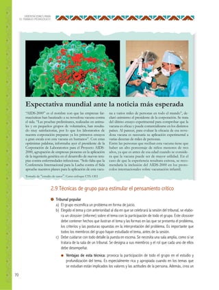 70
ORIENTACIONES PARA
EL TRABAJO PEDAGÓGICO
Expectativa mundial ante la noticia más esperada
“AIDS-2000” es el nombre con que las empresas far-
macéuticas han bautizado a su novedosa vacuna contra
el sida. “Las pruebas preliminares, realizadas en anima-
les y en pequeños grupos de voluntarios, han resulta-
do muy satisfactorias, por lo que los laboratorios de
nuestra corporación preparan ya los primeros ensayos
a gran escala con esta vacuna en humanos”. Con estas
optimistas palabras, informaba ayer el presidente de la
Corporación de Laboratorios para el Proyecto AIDS-
2000, agrupación de empresas pioneras en la aplicación
de la ingeniería genética en el desarrollo de nuevas tera-
pias contra enfermedades infecciosas. “Solo falta que la
Conferencia Internacional para la Lucha contra el Sida
apruebe nuestros planes para la aplicación de esta vacu-
na a varios miles de personas en todo el mundo”, de-
claró asimismo el presidente de la corporación. Se trata
del último ensayo experimental para comprobar que la
vacuna es eﬁcaz y puede comercializarse en los distintos
países. Al parecer, para evaluar la eﬁcacia de esa nove-
dosa vacuna es necesaria su aplicación experimental a
varias decenas de miles de personas.
Entre las personas que reciban esta vacuna tiene que
haber un alto porcentaje de niños menores de tres
años, ya que es antes de esa edad cuando se conside-
ra que la vacuna puede ser de mayor utilidad. En el
caso de que la experiencia resultara exitosa, se reco-
mendaría la inclusión del AIDS-2000 en los proto-
colos internacionales sobre vacunación infantil.
Tomado de “estudio de casos”. Curso enfoque CTS. OEI
2.9 Técnicas de grupo para estimular el pensamiento crítico
Tribunal popular
a) El grupo escenifica un problema en forma de juicio.
b) Elegido el tema y con anterioridad al día en que se celebrará la sesión del tribunal, se elabo-
ra un dossier (informe) sobre el tema con la participación de todo el grupo. Este dossier
debe contener hechos que ilustran el tema y las formas en las que se presenta el problema,
los criterios y las posturas opuestas en la interpretación del problema. Es importante que
todos los miembros del grupo hayan estudiado el tema, antes de la sesión.
c) Debe cuidarse con todo detalle la puesta en escena. Se necesita una sala amplia, como si se
tratara de la sala de un tribunal. Se designa a sus miembros y el rol que cada uno de ellos
debe desempeñar.
● Ventajas de esta técnica: provoca la participación de todo el grupo en el estudio y
profundización del tema. Es especialmente rica y apropiada cuando en los temas que
se estudian están implicados los valores y las actitudes de la persona. Además, crea un
 