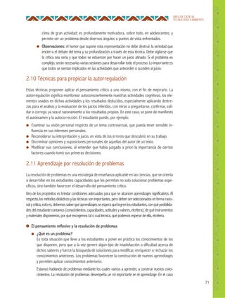 71
ÁREA DE CIENCIA,
TECNOLOGÍA Y AMBIENTE
2.10 Técnicas para propiciar la autorregulación
Estas técnicas proponen aplicar el pensamiento crítico a uno mismo, con el fin de mejorarlo. La
autorregulación significa monitorear autoconscientemente nuestras actividades cognitivas, los ele-
mentos usados en dichas actividades y los resultados deducidos, especialmente aplicando destre-
zas para el análisis y la evaluación de los juicios inferidos, con miras a preguntarse, confirmar, vali-
dar o corregir, ya sea el razonamiento o los resultados propios. En este caso, se pone de manifiesto
el autoexamen y la autocorrección. El estudiante puede, por ejemplo:
● Examinar su visión personal respecto de un tema controversial, que pueda tener sensible in-
fluencia en sus intereses personales.
● Reconsiderar su interpretación y juicio, en vista de los errores que descubrió en su trabajo.
● Discriminar opiniones y suposiciones personales de aquellas del autor de un texto.
● Modificar sus conclusiones, al entender que había juzgado a priori la importancia de ciertos
factores cuando tomó sus primeras decisiones.
2.11 Aprendizaje por resolución de problemas
La resolución de problemas es una estrategia de enseñanza aplicable en las ciencias, que se orienta
a desarrollar en los estudiantes capacidades que les permitan no solo solucionar problemas espe-
cíficos, sino también favorecer el desarrollo del pensamiento crítico.
Uno de los propósitos es brindar condiciones adecuadas para que se alcancen aprendizajes significativos. Al
respecto,losmétodosdidácticosylastécnicassonimportantes,perodebenserseleccionadosenformaracio-
nalycrítica,estoes,debemossaberquéaprendizajesseesperaquelogrenlosestudiantes,conquéposibilida-
desdelestudiantecontamos(conocimientos,capacidades,actitudesyvalores,etcétera),dequéinstrumentos
y materiales disponemos, por qué escogemos tal o cual técnica, qué podemos esperar de ella, etcétera.
El pensamiento reﬂexivo y la resolución de problemas
● ¿Qué es un problema?
Es toda situación que lleve a los estudiantes a poner en práctica los conocimientos de los
que disponen, pero que a la vez genere algún tipo de insatisfacción o dificultad acerca de
dichos saberes y fuerce la búsqueda de soluciones para modificar, enriquecer o rechazar los
conocimientos anteriores. Los problemas favorecen la construcción de nuevos aprendizajes
y permiten aplicar conocimientos anteriores.
Estamos hablando de problemas mediante los cuales vamos a aprender, a construir nuevos cono-
cimientos. La resolución de problemas desempeña un rol importante en el aprendizaje. En el caso
clima de gran actividad; es profundamente motivadora, sobre todo, en adolescentes; y
permite ver un problema desde diversos ángulos o puntos de vista enfrentados.
● Observaciones: el humor que supone esta representación no debe destruir la seriedad que
encierra el debate del tema y su profundización a través de esta técnica. Debe vigilarse que
la crítica sea seria y que todos se esfuercen por hacer un juicio atinado. Si el problema es
complejo, serán necesarias varias sesiones para desarrollar todo el proceso. Lo importante es
que todos se sientan implicados en las actividades que anteceden o suceden al juicio.
 