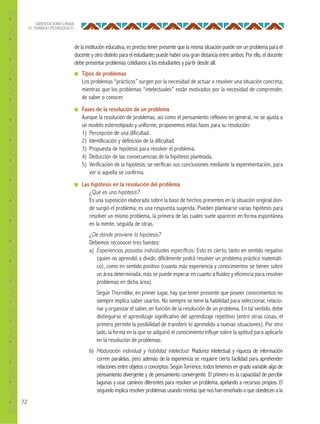 72
ORIENTACIONES PARA
EL TRABAJO PEDAGÓGICO
de la institución educativa, es preciso tener presente que la misma situación puede ser un problema para el
docente y otro distinto para el estudiante; puede haber una gran distancia entre ambos. Por ello, el docente
debe presentar problemas cotidianos a los estudiantes y partir desde allí.
■ Tipos de problemas
Los problemas “prácticos” surgen por la necesidad de actuar o resolver una situación concreta;
mientras que los problemas “intelectuales” están motivados por la necesidad de comprender,
de saber o conocer.
■ Fases de la resolución de un problema
Aunque la resolución de problemas, así como el pensamiento reflexivo en general, no se ajusta a
un modelo estereotipado y uniforme, proponemos estas fases para su resolución:
1) Percepción de una dificultad.
2) Identificación y definición de la dificultad.
3) Propuesta de hipótesis para resolver el problema.
4) Deducción de las consecuencias de la hipótesis planteada.
5) Verificación de la hipótesis: se verifican sus conclusiones mediante la experimentación, para
ver si aquella se confirma.
■ Las hipótesis en la resolución del problema
¿Qué es una hipótesis?
Es una suposición elaborada sobre la base de hechos presentes en la situación original don-
de surgió el problema; es una respuesta sugerida. Pueden plantearse varias hipótesis para
resolver un mismo problema, la primera de las cuales suele aparecer en forma espontánea
en la mente, seguida de otras.
¿De dónde proviene la hipótesis?
Debemos reconocer tres fuentes:
a) Experiencias pasadas individuales especíﬁcas: Esto es cierto, tanto en sentido negativo
(quien no aprendió a dividir, difícilmente podrá resolver un problema práctico matemáti-
co), como en sentido positivo (cuanto más experiencia y conocimientos se tienen sobre
un área determinada, más se puede esperar en cuanto a fluidez y eficiencia para resolver
problemas en dicha área).
Según Thorndike, en primer lugar, hay que tener presente que poseer conocimientos no
siempre implica saber usarlos. No siempre se tiene la habilidad para seleccionar, relacio-
nar y organizar el saber, en función de la resolución de un problema. En tal sentido, debe
distinguirse el aprendizaje significativo del aprendizaje repetitivo (entre otras cosas, el
primero permite la posibilidad de transferir lo aprendido a nuevas situaciones). Por otro
lado, la forma en la que se adquirió el conocimiento influye sobre la aptitud para aplicarlo
en la resolución de problemas.
b) Maduración individual y habilidad intelectual: Madurez intelectual y riqueza de información
corren paralelas, pero además de la experiencia se requiere cierta facilidad para aprehender
relaciones entre objetos o conceptos. Según Torrence, todos tenemos en grado variable algo de
pensamiento divergente y de pensamiento convergente. El primero es la capacidad de percibir
lagunas y usar caminos diferentes para resolver un problema, apelando a recursos propios. El
segundo implica resolver problemas usando recetas que nos hanenseñado o que obedecen a la
 