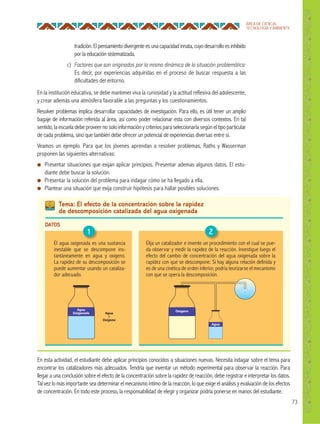 73
ÁREA DE CIENCIA,
TECNOLOGÍA Y AMBIENTE
En la institución educativa, se debe mantener viva la curiosidad y la actitud reflexiva del adolescente,
y crear además una atmósfera favorable a las preguntas y los cuestionamientos.
Resolver problemas implica desarrollar capacidades de investigación. Para ello, es útil tener un amplio
bagaje de información referida al área, así como poder relacionar esta con diversos contextos. En tal
sentido, la escuela debe proveer no solo información y criterios para seleccionarla según el tipo particular
de cada problema, sino que también debe ofrecer un potencial de experiencias diversas entre sí.
Veamos un ejemplo. Para que los jóvenes aprendan a resolver problemas, Raths y Wasserman
proponen las siguientes alternativas:
● Presentar situaciones que exijan aplicar principios. Presentar ademas algunos datos. El estu-
diante debe buscar la solución.
● Presentar la solución del problema para indagar cómo se ha llegado a ella.
● Plantear una situación que exija construir hipótesis para hallar posibles soluciones.
tradición.Elpensamientodivergenteesunacapacidadinnata, cuyodesarrolloesinhibido
por la educación sistematizada.
c) Factores que son originados por la misma dinámica de la situación problemática:
Es decir, por experiencias adquiridas en el proceso de buscar respuesta a las
dificultades del entorno.
Tema: El efecto de la concentración sobre la rapidez
de descomposición catalizada del agua oxigenada
DATOS
El agua oxigenada es una sustancia
inestable que se descompone ins-
tantáneamente en agua y oxígeno.
La rapidez de su descomposición se
puede aumentar usando un cataliza-
dor adecuado.
Agua
+
Oxígeno
Agua
Oxigenada
Agua
Oxígeno
1 2
En esta actividad, el estudiante debe aplicar principios conocidos a situaciones nuevas. Necesita indagar sobre el tema para
encontrar los catalizadores más adecuados. Tendría que inventar un método experimental para observar la reacción. Para
llegar a una conclusión sobre el efecto de la concentración sobre la rapidez de reacción, debe registrar e interpretar los datos.
Tal vez lo más importante sea determinar el mecanismo íntimo de la reacción, lo que exige el análisis y evaluación de los efectos
de concentración. En todo este proceso, la responsabilidad de elegir y organizar podría ponerse en manos del estudiante.
Elija un catalizador e invente un procedimiento con el cual se pue-
da observar y medir la rapidez de la reacción. Investigue luego el
efecto del cambio de concentración del agua oxigenada sobre la
rapidez con que se descompone. Si hay alguna relación definida y
es de una cinética de orden inferior, podría teorizarse el mecanismo
con que se opera la descomposición.
 