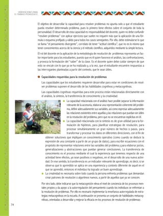 74
ORIENTACIONES PARA
EL TRABAJO PEDAGÓGICO
El objetivo de desarrollar la capacidad para resolver problemas no apunta solo a que el estudiante
pueda resolver determinado problema, pues lo primero tiene efectos sobre el conjunto de toda la
personalidad. El desarrollo de esta capacidad es responsabilidad del docente, quien no debe confundir
“resolver problemas” con aplicar ejercicios que suelen no requerir más que la aplicación de una fór-
mula o esquema prefijado y válido para todos los casos semejantes. Por ello, debe estimularse lo que
se llama “el pensamiento divergente”, correlato de tener “actitud científica”, que no es lo mismo que
tener conocimientos acerca de la ciencia y el método científico, adquiridos mediante la simple lectura.
El rol del docente en la aplicación de la metodología de resolución de problemas representa un fac-
tor importante para los estudiantes, puesto que es él quien favorece el análisis, las confrontaciones,
y provoca la formulación del “saber” de la clase. Es el docente quien debe cuidar siempre de que
esto se vincule con lo que ya se ha realizado y, a la vez, que el estudiante encuentre respuestas a
las interrogantes planteadas a partir del contexto, que le sean útiles.
Capacidades requeridas para la resolución de problemas
Las capacidades que los estudiantes requieren desarrollar para estar en condiciones de resol-
ver problemas suponen el desarrollo de las habilidades cognitivas y metacognitivas.
Las capacidades cognitivas requeridas para este proceso están relacionadas directamente con
el análisis, la síntesis, la transferencia de conocimiento y la creatividad.
● La capacidad relacionada con el análisis hace posible separar la información
relevante de la accesoria, elaborar una representación coherente del proble-
ma, definir adecuadamente sus variables, así como expresar adecuadamente
las relaciones existentes entre aquellas y las relaciones que puedan ser útiles
en la resolución del problema, pero que no se encuentran explícitas en él.
● La capacidad relacionada con la síntesis es de gran utilidad para la for-
mulación de hipótesis, para planificar estrategias de resolución, para
procesar simultáneamente un gran número de hechos o pasos, para
transformar y procesar los datos en diferentes direcciones, con el fin de
obtener soluciones que impliquen un conocimiento operativo (como cuando se deduce la
expresión de una constante a partir de un grupo de datos), para escribir ecuaciones con el
propósito de representar relaciones entre las variables del problema y para elaborar juicios,
generalizaciones y abstracciones que puedan generar conclusiones. La transferencia de
conocimiento es el proceso mediante el cual la experiencia que tenemos respecto de una
actividad tiene efectos, ya sean positivos o negativos, en el desarrollo de una nueva activi-
dad. En ese sentido, la transferencia es un indicador relevante de aprendizaje, es decir, si se
observa que lo aprendido se aplica en una experiencia y contexto diferente de aquel en el
que se aprendió, entonces el individuo ha logrado un buen aprendizaje.
● La creatividad es necesaria sobre todo cuando la persona enfrenta problemas que demandan
crear patrones de resolución o algoritmos nuevos, a partir de aquellos que ya se conocen.
Por otro lado, debe indicarse que la metacognición eleva el nivel de conciencia de los procesos men-
tales propios y da apoyo a la autorregulación del pensamiento cuando los individuos se enfrentan a
la resolución de problemas. Por ello es necesario implementar la enseñanza autorregulada de estra-
tegias metacognitivas en la escuela. A continuación se presenta un conjunto de habilidades metacog-
nitivas, orientadas a desarrollar y mejorar la eficacia en los procesos de resolución de problemas:
 