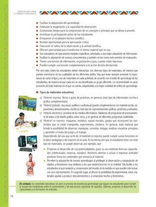 76
ORIENTACIONES PARA
EL TRABAJO PEDAGÓGICO
● Facilitan la adquisición del aprendizaje.
● Estimulan la imaginación y la capacidad de abstracción.
● Economizan tiempo para la comprensión de un concepto o principio que se desea transmitir.
● Incentivan la participación activa de los estudiantes.
● Enriquecen el vocabulario técnico-científico.
● Brindan oportunidad para la apreciación crítica.
● Favorecen el cultivo de la observación y la actitud científica.
● Ofrecen oportunidad para transformar el mismo material que se usa.
● Son activadores de operaciones mentales específicas, orientadas a una mejor adquisición de información.
● Facilitan la adquisición de nuevos conocimientos y también sirven como instrumentos de evaluación.
● Tienen una función de información, organización y guía, cuando están impresos.
● Pueden cumplir una función complementaria a la acción directa del docente.
Por otro lado, todos los estudiantes deben interactuar con diversos tipos de materiales, de manera que
puedan entrenarse en las cualidades de los diferentes estilos. Hay que tener siempre presente la impor-
tancia de variar el tipo y uso de materiales en cada actividad, de acuerdo con el estilo de aprendizaje de los
estudiantes, de manera tal que cada vez se vea beneficiado un grupo diferente. Lo recomendable es sacar
provechodetodomaterialconelquesecuenta,adaptándoloalamayorcantidaddeestilosdeaprendizaje.
Tipos de materiales educativos
a) Material impreso: libros o guías de prácticas, en general, todo tipo de información escrita o
gráfica complementaria.
b) Material grabado: sea visual, auditivo o audiovisual(puede complementarse conmaterialescrito, ex-
posiciones,demostraciones,etcétera);todotipoderepresentacionesgráficas,pictóricasyanimadas.
c) Material electrónico: provienedelosmediosinformáticos. Hablamosdeprogramasdeprocesamien-
to de textos o de diseño gráfico, entre otros, y, en general, de diferentes programas multimedia.
d) Material no impreso: maquetas, modelos, mapas murales, juegos que incorporen los con-
tenidos que se están trabajando, experimentos, etcétera. En general, todo material que
brinde la posibilidad de observar, manipular, consultar, indagar, analizar, visualizar principios
y aprender a través del juego y el trabajo.
Dependiendo del uso que se le dé, el material no impreso puede cumplir varias funciones en
la labor pedagógica del maestro en el aula. En la interacción que el estudiante tiene con este
tipo de materiales, se puede observar, por ejemplo, que
● Propician el desarrollo de sus potencialidades, pues su uso estimula diversas capacida-
des (intelectuales, motoras, sociales). Asimismo alientan a actuar e impulsan actitudes
positivas hacia los contenidos que enmarca el material.
● Permiten la adquisición de nuevos aprendizajes al privilegiar la observación y manipulación de
objetos y fenómenos muy similares a los que existen/ocurren en la realidad. Ello facilita a los
estudiantes el acercamiento y comprensión del mundo, en la medida en que pueden interactuar
con una representación. En segundo lugar, al ofrecer la posibilidad de experimentar, estos ma-
teriales ayudan a producir descubrimientos o a comprobar hechos y fenómenos.
En síntesis: los materiales educativos se unen al proceso de enseñanza-aprendizaje que siguen los estudiantes para cumplir
la función de mediadores entre el conocimiento y las estructuras cognitivas de aquellos. Además, propician el desarrollo de
capacidades y la formación de actitudes.
 
